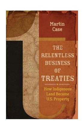 The Relentless Business of Treaties: How Indigenous Land Became U.S. Property - Martin Case