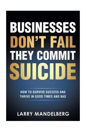 Businesses Don't Fail They Commit Suicide: How to Survive Success and Thrive in Good Times and Bad - Larry Mandelberg