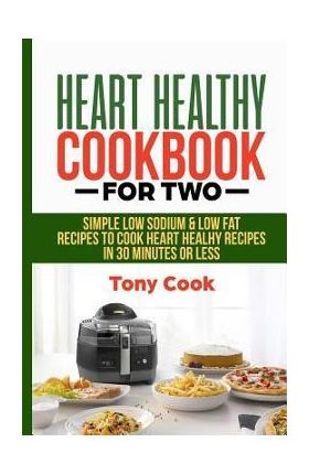 Heart Healthy Cookbook for Two: Simple Low Sodium & Low Fat Recipes to Cook Heart Healthy Recipes in 30 Minutes or Less - Tony Cook