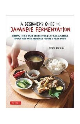 A Beginner's Guide to Japanese Fermentation: Healthy Home-Style Recipes Using Shio Koji, Amazake, Brown Rice Miso, Nukazuke Pickles & Much More! - Hiroko Shirasaki