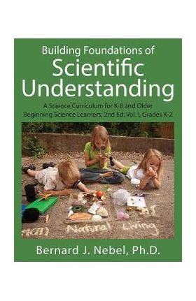 Building Foundations of Scientific Understanding: A Science Curriculum for K-8 and Older Beginning Science Learners, 2nd Ed. Vol. I, Grades K-2 - Bernard J. Nebel Phd