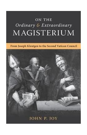 On the Ordinary and Extraordinary Magisterium: On the Ordinary and Extraordinary Magisterium from Joseph Kleutgen to the Second Vatican Council - John P. Joy