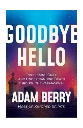 Goodbye Hello: Processing Grief and Understanding Death Through the Paranormal - Adam Berry