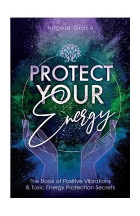 Protect Your Energy: The Book of Positive Vibrations & Toxic Energy Protection Secrets - Angela Grace