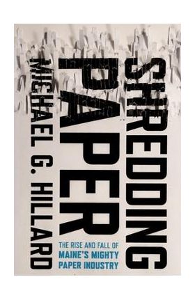 Shredding Paper: The Rise and Fall of Maine's Mighty Paper Industry - Michael G. Hillard