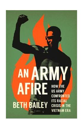 An Army Afire: How the US Army Confronted Its Racial Crisis in the Vietnam Era - Beth Bailey