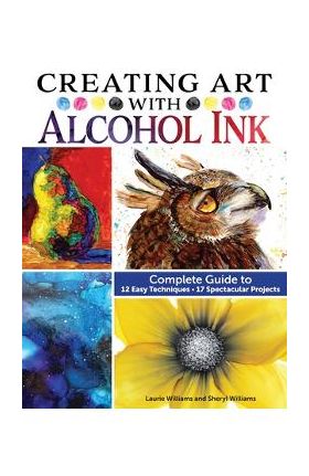 Creating Art with Alcohol Ink: Complete Guide to 12 Easy Techniques, 17 Spectacular Projects - Laurie Williams