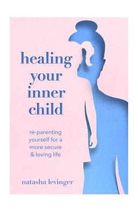 Healing Your Inner Child: Re-Parenting Yourself for a More Secure & Loving Life - Natasha Levinger