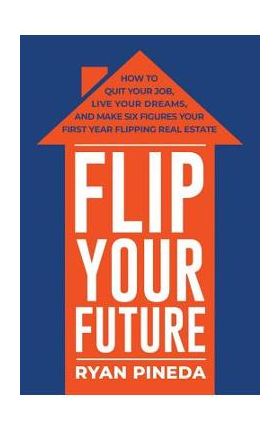 Flip Your Future: How to Quit Your Job, Live Your Dreams, and Make Six Figures Your First Year Flipping Real Estate - Ryan Pineda