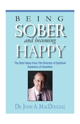 Being Sober and Becoming Happy: The Best Ideas from The Director of Spiritual Guidance at Hazelden - John A. Macdougall