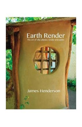 Earth Render - The Art of Clay Plaster, Render and Paints - James Henderson