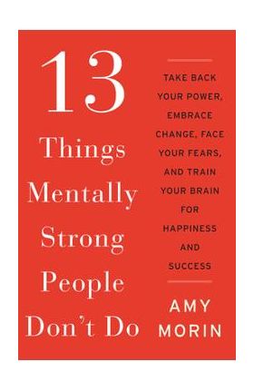 13 Things Mentally Strong People Don't Do: Take Back Your Power, Embrace Change, Face Your Fears, and Train Your Brain for Happiness and Success - Amy Morin