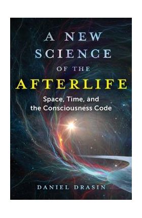 A New Science of the Afterlife: Space, Time, and the Consciousness Code - Daniel Drasin