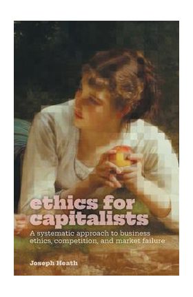 Ethics for Capitalists: A Systematic Approach to Business Ethics, Competition, and Market Failure - Joseph Heath