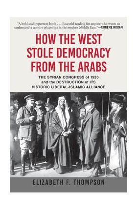 How the West Stole Democracy from the Arabs: The Syrian Congress of 1920 and the Destruction of Its Historic Liberal-Islamic Alliance - Elizabeth F. Thompson