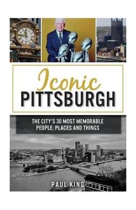 Iconic Pittsburgh: The City's 30 Most Memorable People, Places and Things - Paul King