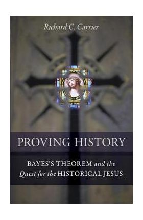 Proving History: Bayes's Theorem and the Quest for the Historical Jesus - Richard C. Carrier