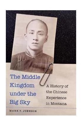 The Middle Kingdom Under the Big Sky: A History of the Chinese Experience in Montana - Mark T. Johnson