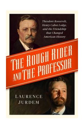 The Rough Rider and the Professor: Theodore Roosevelt, Henry Cabot Lodge, and the Friendship That Changed American History - Laurence Jurdem