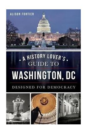 A History Lover's Guide to Washington, D.C.: Designed for Democracy - Alison Fortier