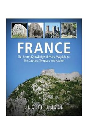 France: The Secret Knowledge of Mary Magdalene, The Cathars, Templars and Avalon - Judith Küsel