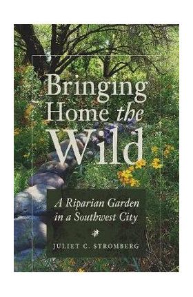 Bringing Home the Wild: A Riparian Garden in a Southwest City - Juliet C. Stromberg