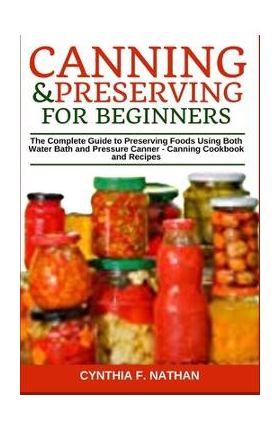 Canning and Preserving for Beginners: The Complete Guide to Preserving Foods Using Both Water Bath and Pressure Canner - Canning Cookbook and Recipes - Cynthia F. Nathan