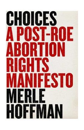 Choices: A Post-Roe Abortion Rights Manifesto - Merle Hoffman