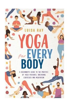 Yoga for Every Body: A beginner's guide to the practice of yoga postures, breathing exercises and meditation - Luisa Ray