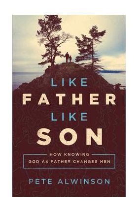 Like Father, Like Son: How Knowing God as Father Changes Men - Pete Alwinson