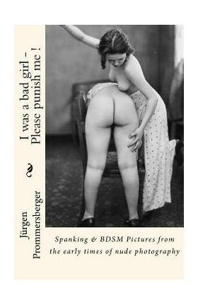 I was a bad girl - Please punish me !: Spanking & BDSM Pictures from the early times of nude photography - Jurgen Prommersberger