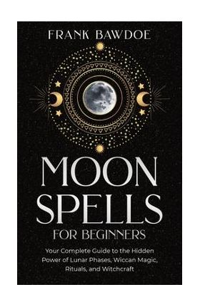 Moon Spells for Beginners: Your Complete Guide to the Hidden Power of Lunar Phases, Wiccan Magic, Rituals, and Witchcraft - Frank Bawdoe