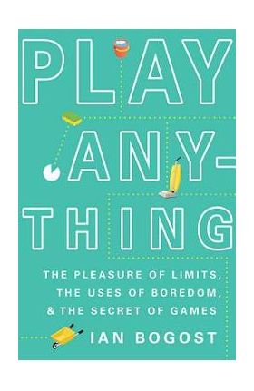 Play Anything: The Pleasure of Limits, the Uses of Boredom, and the Secret of Games - Ian Bogost