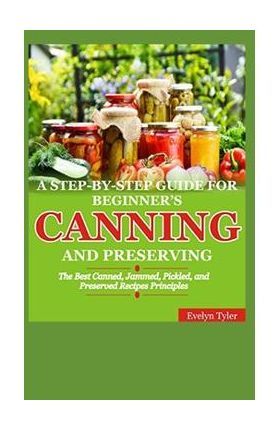 A Step-By-Step Guide For Beginner's Canning And Preserving: The Best Canned, Jammed, Pickled, and Preserved Recipes Principals - Evelyn Tyler