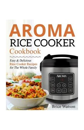 Aroma Rice Cooker Cookbook: Easy and Delicious Rice Cooker Recipes for the Whole Family - Brice Watson