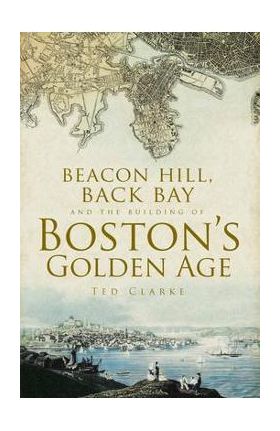 Beacon Hill, Back Bay and the Building of Boston's Golden Age - Ted Clarke