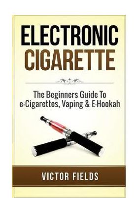 Electronic Cigarette: The Beginners Guide to E-Cigarettes, Vaping & E-Hookah - Victor Fields