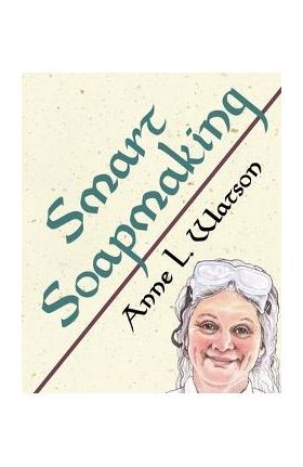 Smart Soapmaking: The Simple Guide to Making Soap Quickly, Safely, and Reliably, or How to Make Soap That's Perfect for You, Your Family - Anne L. Watson