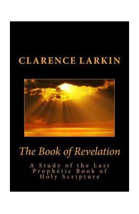 The Book of Revelation: A Study of the Last Prophetic Book of Holy Scripture - Clarence Larkin