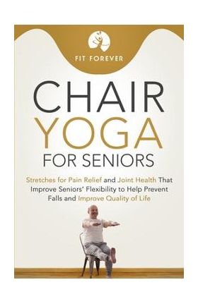 Chair Yoga for Seniors: Stretches for Pain Relief and Joint Health That Improve Seniors' Flexibility to Help Prevent Falls and Improve Quality - Fit Forever