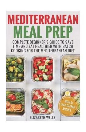 Mediterranean Meal Prep: Complete Beginner's Guide to Save Time and Eat Healthier with Batch Cooking for The Mediterranean Diet - Elizabeth Wells