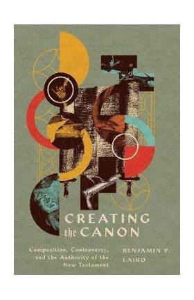 Creating the Canon: Composition, Controversy, and the Authority of the New Testament - Benjamin P. Laird