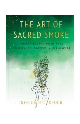 The Art of Sacred Smoke: Energy-Balancing Rituals to Cleanse, Protect, and Empower - Neelou Malekpour