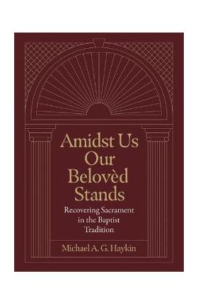 Amidst Us Our Beloved Stands: Recovering Sacrament in the Baptist Tradition - Michael A. G. Haykin