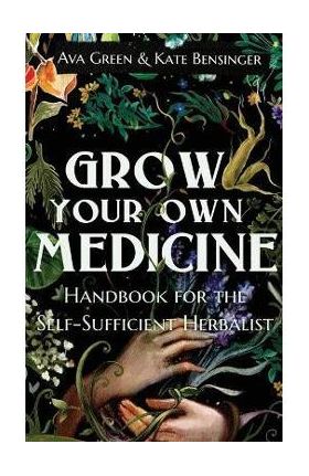 Grow Your Own Medicine: Handbook for the Self-Sufficient Herbalist - Ava Green