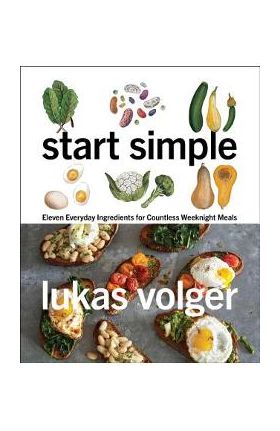 Start Simple: Eleven Everyday Ingredients for Countless Weeknight Meals - Lukas Volger