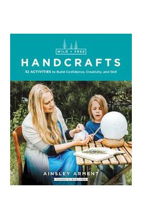 Wild and Free Handcrafts: 32 Activities to Build Confidence, Creativity, and Skill - Ainsley Arment