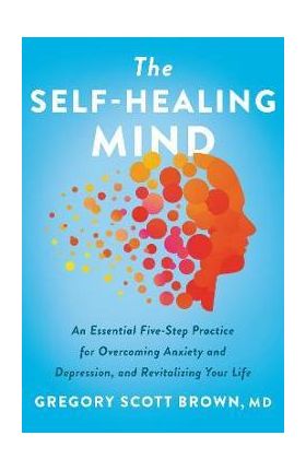 The Self-Healing Mind: An Essential Five-Step Practice for Overcoming Anxiety and Depression, and Revitalizing Your Life - Gregory Scott Brown