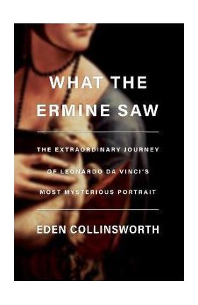 What the Ermine Saw: The Extraordinary Journey of Leonardo Da Vinci's Most Mysterious Portrait - Eden Collinsworth