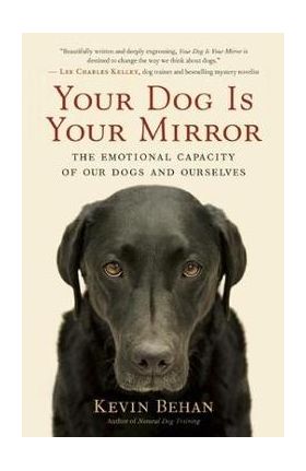 Your Dog Is Your Mirror: The Emotional Capacity of Our Dogs and Ourselves - Kevin Behan